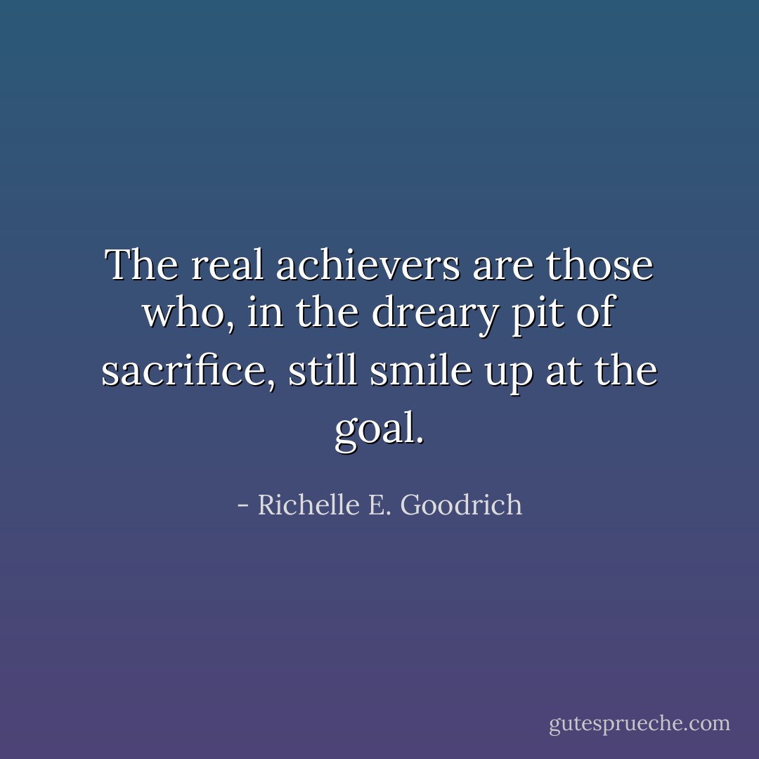 The real achievers are those who, in the dreary pit of sacrifice, still smile up at the goal. - Richelle E. Goodrich