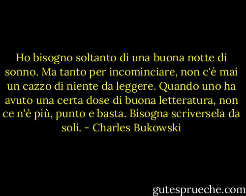 Ho bisogno soltanto di una buona notte di sonno. Ma tanto per incominciare, non c'è mai un cazzo di niente da leggere. Quando uno ha avuto una certa dose di buona letteratura, non ce n'è più, punto e basta. Bisogna scriversela da soli. - Charles Bukowski
