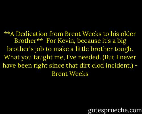 **A Dedication from Brent Weeks to his older Brother**<br /><br />For Kevin, because it's a big brother's job to make a little brother tough. What you taught me, I've needed. (But I never have been right since that dirt clod incident.) - Brent Weeks