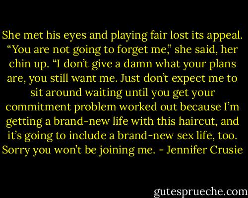 She met his eyes and playing fair lost its appeal. “You are not going to forget me,” she said, her chin up. “I don’t give a damn what your plans are, you still want me. Just don’t expect me to sit around waiting<br />until you get your commitment problem worked out because I’m getting a brand-new life with this haircut, and it’s going to include a brand-new sex life, too. Sorry you won’t be joining me. - Jennifer Crusie
