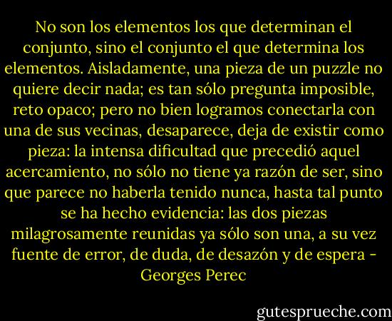 No son los elementos los que determinan el conjunto, sino el conjunto el que determina los elementos.<br />Aisladamente, una pieza de un puzzle no quiere decir nada; es tan sólo pregunta imposible, reto opaco; pero no bien logramos conectarla con una de sus vecinas, desaparece, deja de existir como pieza: la intensa dificultad que precedió aquel acercamiento, no sólo no tiene ya razón de ser, sino que parece no haberla tenido nunca, hasta tal punto se ha hecho evidencia: las dos piezas milagrosamente reunidas ya sólo son una, a su vez fuente de error, de duda, de desazón y de espera - Georges Perec