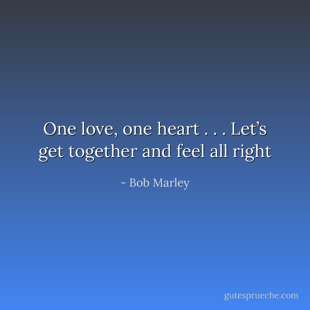 One love, one heart . . .<br />Let’s get together and feel all right - Bob Marley