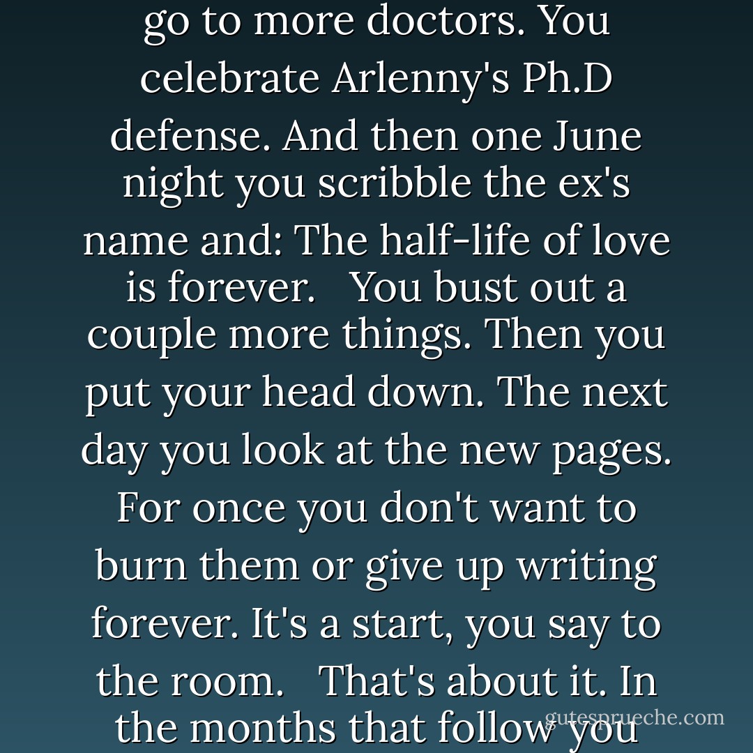 He whistles. Que viva Colombia. Hands you back the Book. You really should write the cheater's guide to love.<br /><br />You think?<br /><br />I do. <br /><br />It takes a while. You see the tall girl. You go to more doctors. You celebrate Arlenny's Ph.D defense. And then one June night you scribble the ex's name and: The half-life of love is forever. <br /><br />You bust out a couple more things. Then you put your head down. The next day you look at the new pages. For once you don't want to burn them or give up writing forever. It's a start, you say to the room. <br /><br />That's about it. In the months that follow you bend to the work, because it feels like hope, like grace—and because you know in your lying cheater's heart that sometimes a start is all we ever get. - Junot Díaz