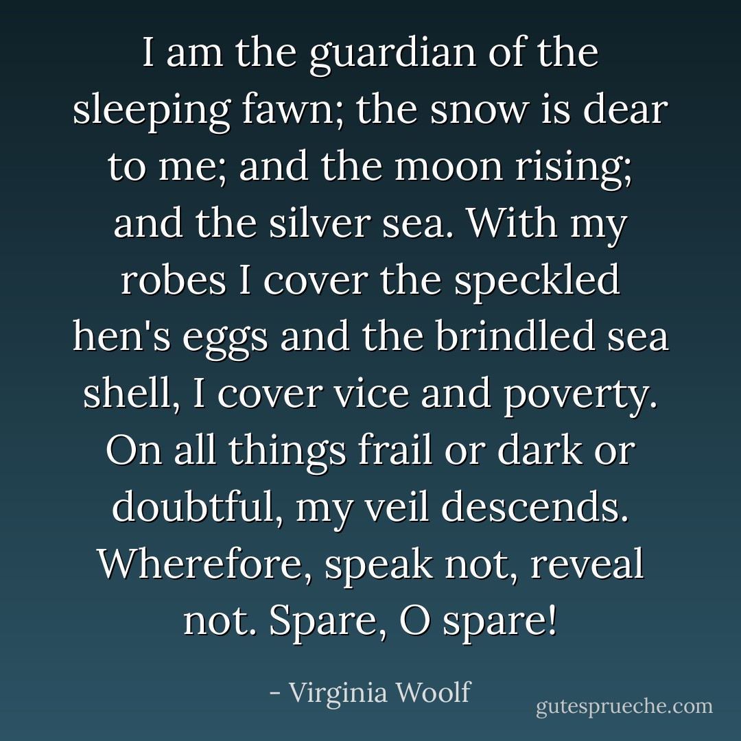 I am the guardian of the sleeping fawn; the snow is dear to me; and the moon rising; and the silver sea. With my robes I cover the speckled hen's eggs and the brindled sea shell, I cover vice and poverty. On all things frail or dark or doubtful, my veil descends. Wherefore, speak not, reveal not. Spare, O spare! - Virginia Woolf