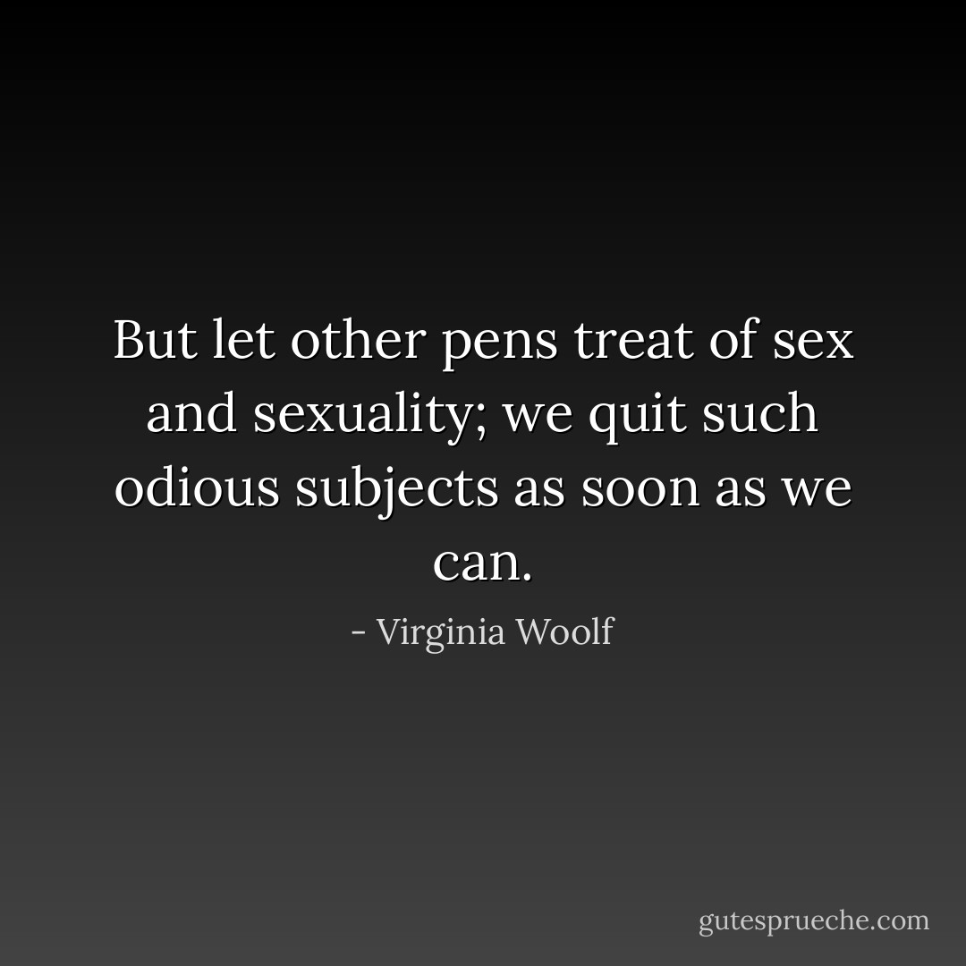 But let other pens treat of sex and sexuality; we quit such odious subjects as soon as we can. - Virginia Woolf