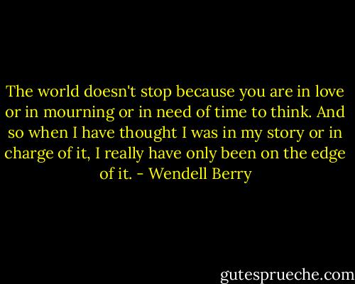 The world doesn't stop because you are in love or in mourning or in need of time to think. And so when I have thought I was in my story or in charge of it, I really have only been on the edge of it. - Wendell Berry
