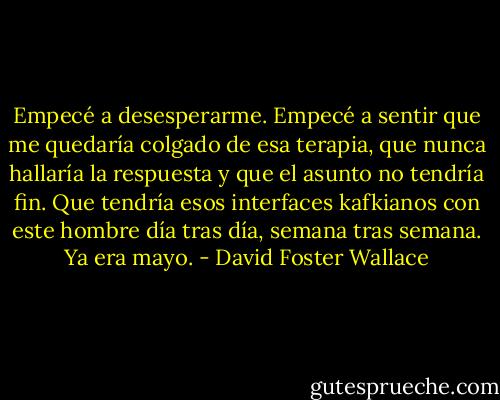 Empecé a desesperarme. Empecé a sentir que me quedaría colgado de esa terapia, que nunca hallaría la respuesta y que el asunto no tendría fin. Que tendría esos interfaces kafkianos con este hombre día tras día, semana tras semana. Ya era mayo. - David Foster Wallace