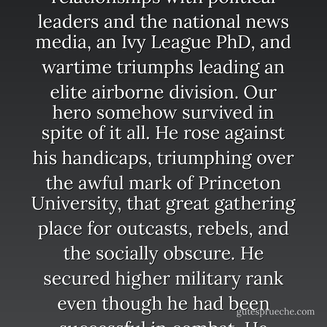 Here, dear reader, you must summon patient compassion. Try to imagine the hardships of a military officer triply burdened by close relationships with political leaders and the national news media, an Ivy League PhD, and wartime triumphs leading an elite airborne division. Our hero somehow survived in spite of it all. He rose against his handicaps, triumphing over the awful mark of Princeton University, that great gathering place for outcasts, rebels, and the socially obscure. He secured higher military rank even though he had been successful in combat. He adroitly worked CBS News, the Washington Post, and the United States Senate, yet still rose to prominence. - Chris Bray
