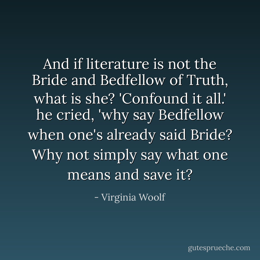 And if literature is not the Bride and Bedfellow of Truth, what is she? 'Confound it all.' he cried, 'why say Bedfellow when one's already said Bride? Why not simply say what one means and save it? - Virginia Woolf