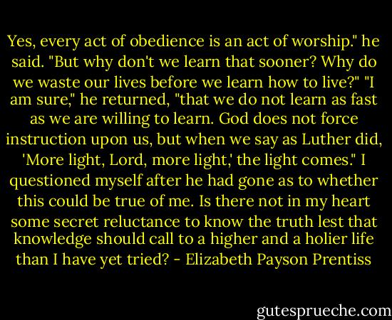 Yes, every act of obedience is an act of worship." he said. "But why don't we learn that sooner? Why do we waste our lives before we learn how to live?" "I am sure," he returned, "that we do not learn as fast as we are willing to learn. God does not force instruction upon us, but when we say as Luther did, 'More light, Lord, more light,' the light comes." I questioned myself after he had gone as to whether this could be true of me. Is there not in my heart some secret reluctance to know the truth lest that knowledge should call to a higher and a holier life than I have yet tried? - Elizabeth Payson Prentiss