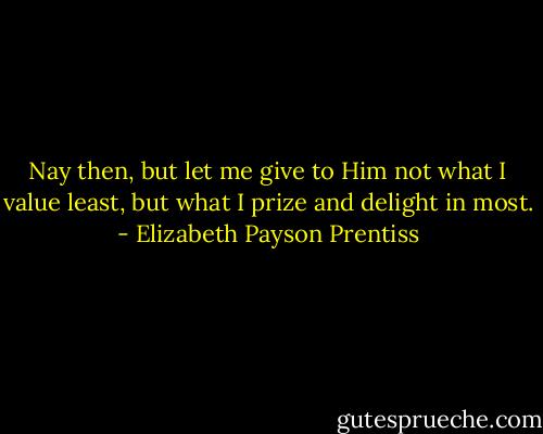 Nay then, but let me give to Him not what I value least, but what I prize and delight in most. - Elizabeth Payson Prentiss
