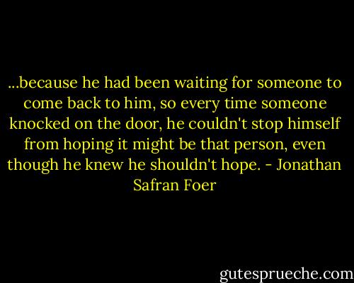 ...because he had been waiting for someone to come back to him, so every time someone knocked on the door, he couldn't stop himself from hoping it might be that person, even though he knew he shouldn't hope. - Jonathan Safran Foer