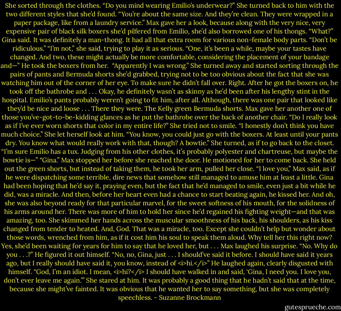 She sorted through the clothes. “Do you mind wearing Emilio’s underwear?” She turned back to him with the two different styles that she’d found. “You’re about the same size. And they’re clean. They were wrapped in a paper package, like from a laundry service.”<br />Max gave her a look, because along with the very nice, very expensive pair of black silk boxers she’d pilfered from Emilio, she’d also borrowed one of his thongs.<br />“What?” Gina said. It was definitely a man-thong. It had all that extra room for various non-female body parts.<br />“Don’t be ridiculous.”<br />“I’m not,” she said, trying to play it as serious. “One, it’s been a while, maybe your tastes have changed. And two, these might actually be more comfortable, considering the placement of your bandage and—”<br />He took the boxers from her. <br />“Apparently I was wrong.” She turned away and started sorting through the pairs of pants and Bermuda shorts she’d grabbed, trying not to be too obvious about the fact that she was watching him out of the corner of her eye. To make sure he didn’t fall over.<br />Right.<br />After he got the boxers on, he took off the bathrobe and . . .<br />Okay, he definitely wasn’t as skinny as he’d been after his lengthy stint in the hospital. Emilio’s pants probably weren’t going to fit him, after all. Although, there was one pair that looked like they’d be nice and loose . . . There they were. The Kelly green Bermuda shorts.<br />Max gave her another one of those you’ve-got-to-be-kidding glances as he put the bathrobe over the back of another chair. “Do I really look as if I’ve ever worn shorts that color in my entire life?”<br />She tried not to smile. “I honestly don’t think you have much choice.” She let herself look at him. “You know, you could just go with the boxers. At least until your pants dry. You know what would really work with that, though? A bowtie.” She turned, as if to go back to the closet. “I’m sure Emilio has a tux. Judging from his other clothes, it’s probably polyester and chartreuse, but maybe the bowtie is—”<br />“Gina.” Max stopped her before she reached the door. He motioned for her to come back.<br />She held out the green shorts, but instead of taking them, he took her arm, pulled her close.<br />“I love you,” Max said, as if he were dispatching some terrible, dire news that somehow still managed to amuse him at least a little.<br />Gina had been hoping that he’d say it, praying even, but the fact that he’d managed to smile, even just a bit while he did, was a miracle.<br />And then, before her heart even had a chance to start beating again, he kissed her.<br />And oh, she was also beyond ready for that particular marvel, for the sweet softness of his mouth, for the solidness of his arms around her. There was more of him to hold her since he’d regained his fighting weight—and that was amazing, too. She skimmed her hands across the muscular smoothness of his back, his shoulders, as his kiss changed from tender to heated.<br />And, God. That was a miracle, too.<br />Except she couldn’t help but wonder about those words, wrenched from him, as if it cost him his soul to speak them aloud. Why tell her this right now?<br />Yes, she’d been waiting for years for him to say that he loved her, but . . .<br />Max laughed his surprise. “No. Why do you . . .?” He figured it out himself. “No, no, Gina, just . . . I should’ve said it before. I should have said it years ago, but I really should have said it, you know, instead of <i>hi.</i>” He laughed again, clearly disgusted with himself. “God, I’m an idiot. I mean, <i>hi?</i> I should have walked in and said, ‘Gina, I need you. I love you, don’t ever leave me again.’”<br />She stared at him. It was probably a good thing that he hadn’t said that at the time, because she might’ve fainted.<br />It was obvious that he wanted her to say something, but she was completely speechless. - Suzanne Brockmann