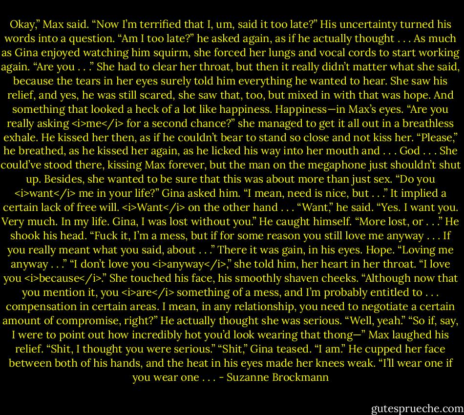 Okay,” Max said. “Now I’m terrified that I, um, said it too late?”<br />His uncertainty turned his words into a question. “Am I too late?” he asked again, as if he actually thought . . .<br />As much as Gina enjoyed watching him squirm, she forced her lungs and vocal cords to start working again. “Are you . . .” She had to clear her throat, but then it really didn’t matter what she said, because the tears in her eyes surely told him everything he wanted to hear.<br />She saw his relief, and yes, he was still scared, she saw that, too, but mixed in with that was hope. And something that looked a heck of a lot like happiness.<br />Happiness—in Max’s eyes.<br />“Are you really asking <i>me</i> for a second chance?” she managed to get it all out in a breathless exhale.<br />He kissed her then, as if he couldn’t bear to stand so close and not kiss her. “Please,” he breathed, as he kissed her again, as he licked his way into her mouth and . . . God . . .<br />She could’ve stood there, kissing Max forever, but the man on the megaphone just shouldn’t shut up.<br />Besides, she wanted to be sure that this was about more than just sex.<br />“Do you <i>want</i> me in your life?” Gina asked him. “I mean, need is nice, but . . .” It implied a certain lack of free will. <i>Want</i> on the other hand . . .<br />“Want,” he said. “Yes. I want you. Very much. In my life. Gina, I was lost without you.” He caught himself. “More lost, or . . .” He shook his head. “Fuck it, I’m a mess, but if for some reason you still love me anyway . . . If you really meant what you said, about . . .” There it was gain, in his eyes. Hope. “Loving me anyway . . .”<br />“I don’t love you <i>anyway</i>,” she told him, her heart in her throat. “I love you <i>because</i>.” She touched his face, his smoothly shaven cheeks. “Although now that you mention it, you <i>are</i> something of a mess, and I’m probably entitled to . . . compensation in certain areas. I mean, in any relationship, you need to negotiate a certain amount of compromise, right?”<br />He actually thought she was serious. “Well, yeah.”<br />“So if, say, I were to point out how incredibly hot you’d look wearing that thong—”<br />Max laughed his relief. “Shit, I thought you were serious.”<br />“Shit,” Gina teased. “I am.”<br />He cupped her face between both of his hands, and the heat in his eyes made her knees weak. “I’ll wear one if you wear one . . . - Suzanne Brockmann