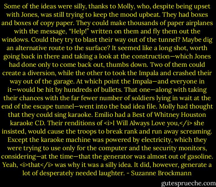 Some of the ideas were silly, thanks to Molly, who, despite being upset with Jones, was still trying to keep the mood upbeat.<br />They had boxes and boxes of copy paper. They could make thousands of paper airplanes with the message, “Help!” written on them and fly them out the windows.<br />Could they try to blast their way out of the tunnel? Maybe dig an alternative route to the surface? It seemed like a long shot, worth going back in there and taking a look at the construction—which Jones had done only to come back out, thumbs down.<br />Two of them could create a diversion, while the other to took the Impala and crashed their way out of the garage.<br />At which point the Impala—and everyone in it—would be hit by hundreds of bullets.<br />That one—along with taking their chances with the far fewer number of soldiers lying in wait at the end of the escape tunnel—went into the bad idea file.<br />Molly had thought that they could sing karaoke. Emilio had a Best of Whitney Houston karaoke CD. Their renditions of <i>I Will Always Love you,</i> she insisted, would cause the troops to break rank and run away screaming.<br />Except the karaoke machine was powered by electricity, which they were trying to use only for the computer and the security monitors, considering—at the time—that the generator was almost out of gasoline.<br />Yeah, <i>that</i> was why it was a silly idea.<br />It did, however, generate a lot of desperately needed laughter. - Suzanne Brockmann