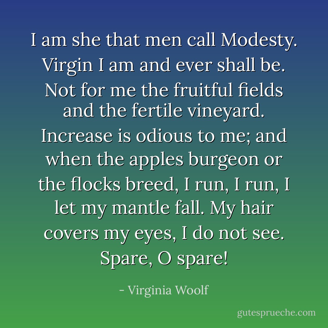 I am she that men call Modesty. Virgin I am and ever shall be. Not for me the fruitful fields and the fertile vineyard. Increase is odious to me; and when the apples burgeon or the flocks breed, I run, I run, I let my mantle fall. My hair covers my eyes, I do not see. Spare, O spare! - Virginia Woolf
