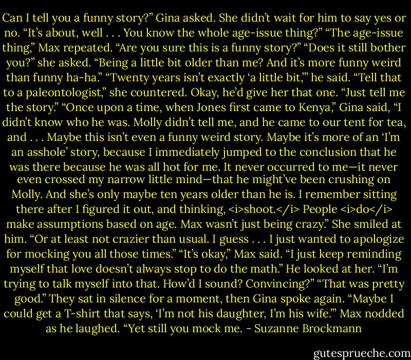Can I tell you a funny story?” Gina asked. She didn’t wait for him to say yes or no. “It’s about, well . . . You know the whole age-issue thing?”<br />“The age-issue thing,” Max repeated. “Are you sure this is a funny story?”<br />“Does it still bother you?” she asked. “Being a little bit older than me? And it’s more funny weird than funny ha-ha.”<br />“Twenty years isn’t exactly ‘a little bit,’” he said.<br />“Tell that to a paleontologist,” she countered.<br />Okay, he’d give her that one. “Just tell me the story.”<br />“Once upon a time, when Jones first came to Kenya,” Gina said, “I didn’t know who he was. Molly didn’t tell me, and he came to our tent for tea, and . . . Maybe this isn’t even a funny weird story. Maybe it’s more of an ‘I’m an asshole’ story, because I immediately jumped to the conclusion that he was there because he was all hot for me. It never occurred to me—it never even crossed my narrow little mind—that he might’ve been crushing on Molly. And she’s only maybe ten years older than he is. I remember sitting there after I figured it out, and thinking, <i>shoot.</i> People <i>do</i> make assumptions based on age. Max wasn’t just being crazy.” She smiled at him. “Or at least not crazier than usual. I guess . . . I just wanted to apologize for mocking you all those times.”<br />“It’s okay,” Max said. “I just keep reminding myself that love doesn’t always stop to do the math.” He looked at her. “I’m trying to talk myself into that. How’d I sound? Convincing?”<br />“That was pretty good.” They sat in silence for a moment, then Gina spoke again. “Maybe I could get a T-shirt that says, ‘I’m not his daughter, I’m his wife.’”<br />Max nodded as he laughed. “Yet still you mock me. - Suzanne Brockmann