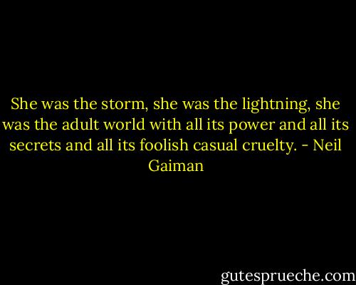 She was the storm, she was the lightning, she was the adult world with all its power and all its secrets and all its foolish casual cruelty. - Neil Gaiman