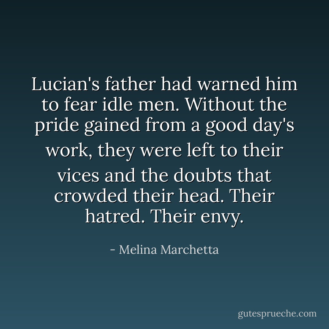 Lucian's father had warned him to fear idle men. Without the pride gained from a good day's work, they were left to their vices and the doubts that crowded their head. Their hatred. Their envy. - Melina Marchetta