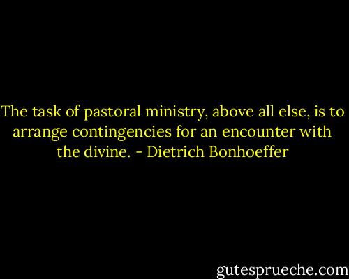 The task of pastoral ministry, above all else, is to arrange contingencies for an encounter with the divine. - Dietrich Bonhoeffer