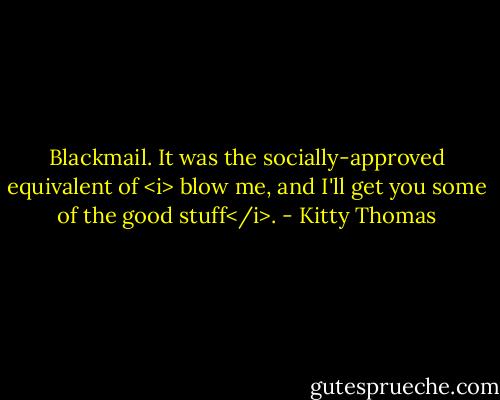 Blackmail.<br />It was the socially-approved equivalent of <i> blow me, and I'll get you some of the good stuff</i>. - Kitty Thomas