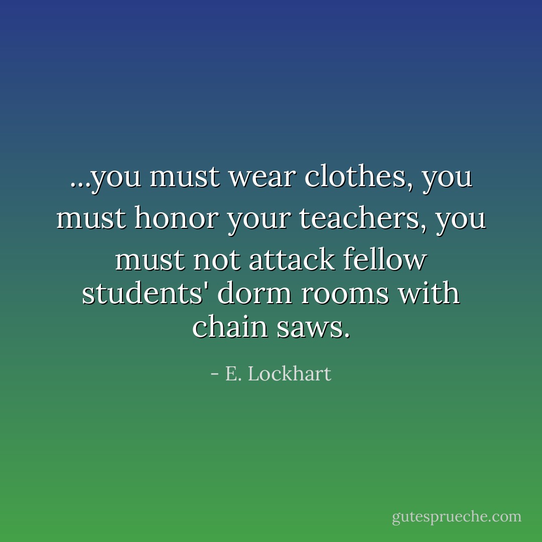 ...you must wear clothes, you must honor your teachers, you must not attack fellow students' dorm rooms with chain saws. - E. Lockhart