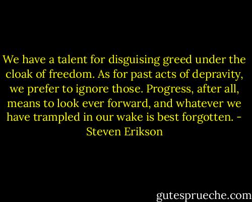 We have a talent for disguising greed under the cloak of freedom. As for past acts of depravity, we prefer to ignore those. Progress, after all, means to look ever forward, and whatever we have trampled in our wake is best forgotten. - Steven Erikson