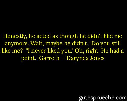 Honestly, he acted as though he didn't like me anymore. Wait, maybe he didn't. "Do you still like me?"<br />"I never liked you."<br />Oh, right. He had a point.<br /><br />Garreth  - Darynda Jones