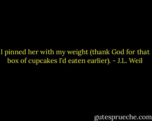 I pinned her with my weight (thank God for that box of cupcakes I'd eaten earlier). - J.L. Weil