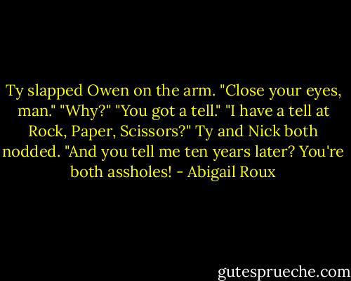 Ty slapped Owen on the arm. "Close your eyes, man."<br />"Why?"<br />"You got a tell."<br />"I have a tell at Rock, Paper, Scissors?" Ty and Nick both nodded. "And you tell me ten years later? You're both assholes! - Abigail Roux