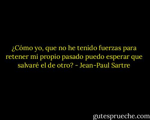 ¿Cómo yo, que no he tenido fuerzas para retener mi propio pasado puedo esperar que salvaré el de otro? - Jean-Paul Sartre