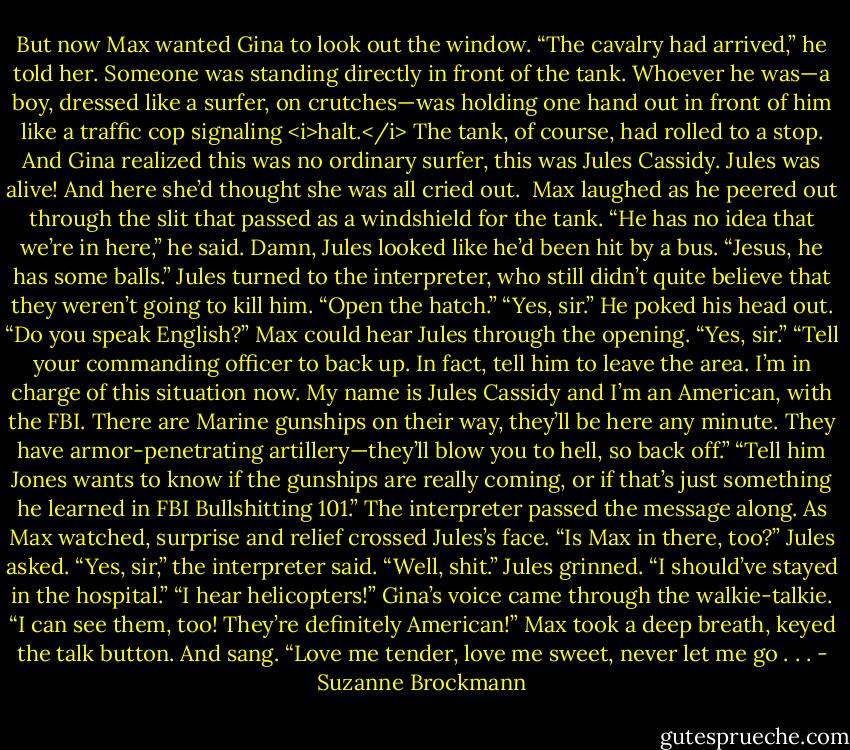 But now Max wanted Gina to look out the window.<br />“The cavalry had arrived,” he told her.<br />Someone was standing directly in front of the tank. Whoever he was—a boy, dressed like a surfer, on crutches—was holding one hand out in front of him like a traffic cop signaling <i>halt.</i><br />The tank, of course, had rolled to a stop.<br />And Gina realized this was no ordinary surfer, this was Jules Cassidy.<br />Jules was alive!<br />And here she’d thought she was all cried out.<br /><br />Max laughed as he peered out through the slit that passed as a windshield for the tank. “He has no idea that we’re in here,” he said.<br />Damn, Jules looked like he’d been hit by a bus.<br />“Jesus, he has some balls.” Jules turned to the interpreter, who still didn’t quite believe that they weren’t going to kill him. “Open the hatch.”<br />“Yes, sir.” He poked his head out.<br />“Do you speak English?” Max could hear Jules through the opening.<br />“Yes, sir.”<br />“Tell your commanding officer to back up. In fact, tell him to leave the area. I’m in charge of this situation now. My name is Jules Cassidy and I’m an American, with the FBI. There are Marine gunships on their way, they’ll be here any minute. They have armor-penetrating artillery—they’ll blow you to hell, so back off.”<br />“Tell him Jones wants to know if the gunships are really coming, or if that’s just something he learned in FBI Bullshitting 101.”<br />The interpreter passed the message along.<br />As Max watched, surprise and relief crossed Jules’s face.<br />“Is Max in there, too?” Jules asked.<br />“Yes, sir,” the interpreter said.<br />“Well, shit.” Jules grinned. “I should’ve stayed in the hospital.”<br />“I hear helicopters!” Gina’s voice came through the walkie-talkie. “I can see them, too! They’re definitely American!”<br />Max took a deep breath, keyed the talk button. And sang. “Love me tender, love me sweet, never let me go . . . - Suzanne Brockmann