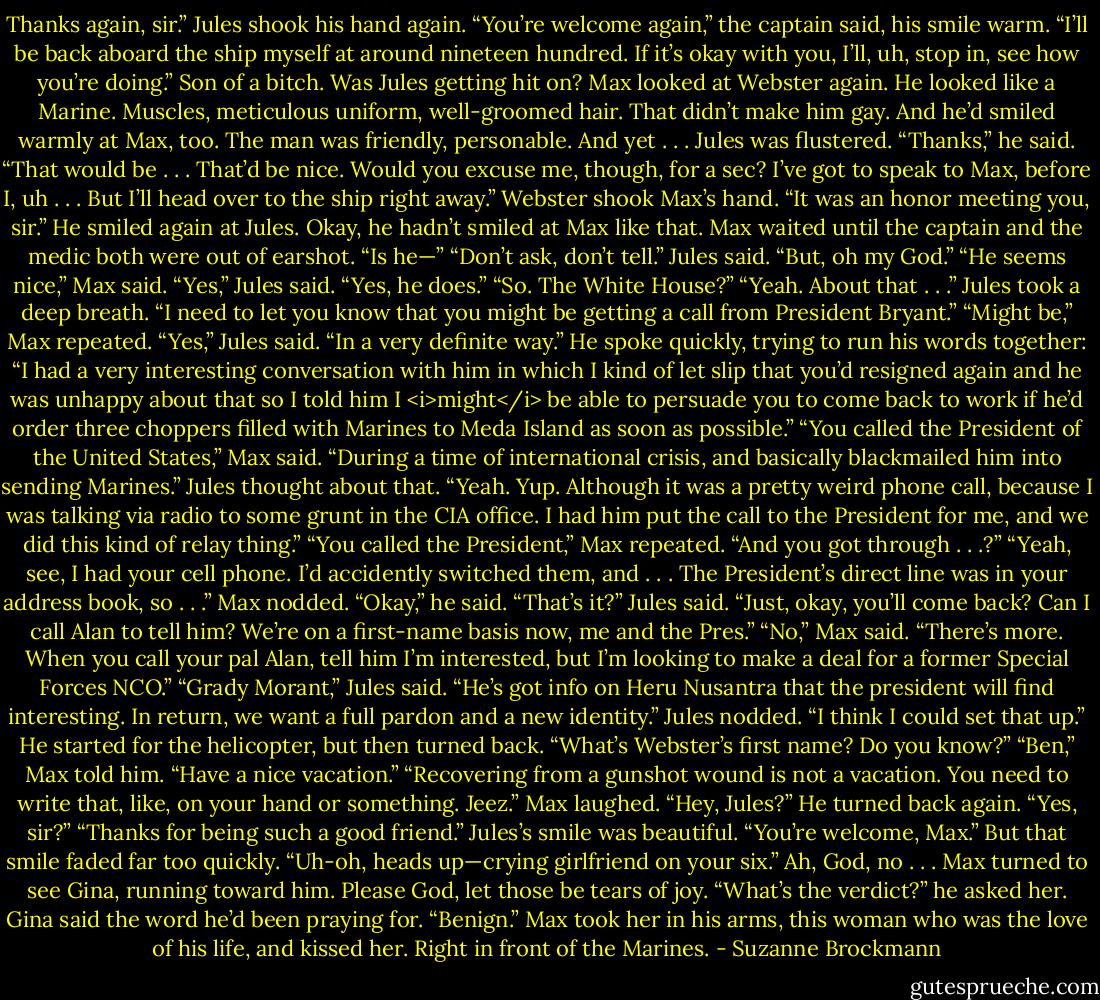 Thanks again, sir.” Jules shook his hand again.<br />“You’re welcome again,” the captain said, his smile warm. “I’ll be back aboard the ship myself at around nineteen hundred. If it’s okay with you, I’ll, uh, stop in, see how you’re doing.”<br />Son of a bitch. Was Jules getting hit on? Max looked at Webster again. He looked like a Marine. Muscles, meticulous uniform, well-groomed hair. That didn’t make him gay. And he’d smiled warmly at Max, too. The man was friendly, personable. And yet . . .<br />Jules was flustered.<br />“Thanks,” he said. “That would be . . . That’d be nice. Would you excuse me, though, for a sec? I’ve got to speak to Max, before I, uh . . . But I’ll head over to the ship right away.”<br />Webster shook Max’s hand. “It was an honor meeting you, sir.” He smiled again at Jules.<br />Okay, he hadn’t smiled at Max like that.<br />Max waited until the captain and the medic both were out of earshot. “Is he—”<br />“Don’t ask, don’t tell.” Jules said. “But, oh my God.”<br />“He seems nice,” Max said.<br />“Yes,” Jules said. “Yes, he does.”<br />“So. The White House?”<br />“Yeah. About that . . .” Jules took a deep breath. “I need to let you know that you might be getting a call from President Bryant.”<br />“Might be,” Max repeated.<br />“Yes,” Jules said. “In a very definite way.” He spoke quickly, trying to run his words together: “I had a very interesting conversation with him in which I kind of let slip that you’d resigned again and he was unhappy about that so I told him I <i>might</i> be able to persuade you to come back to work if he’d order three choppers filled with Marines to Meda Island as soon as possible.”<br />“You called the President of the United States,” Max said. “During a time of international crisis, and basically blackmailed him into sending Marines.”<br />Jules thought about that. “Yeah. Yup. Although it was a pretty weird phone call, because I was talking via radio to some grunt in the CIA office. I had him put the call to the President for me, and we did this kind of relay thing.”<br />“You called the President,” Max repeated. “And you got through . . .?”<br />“Yeah, see, I had your cell phone. I’d accidently switched them, and . . . The President’s direct line was in your address book, so . . .”<br />Max nodded. “Okay,” he said.<br />“That’s it?” Jules said. “Just, okay, you’ll come back? Can I call Alan to tell him? We’re on a first-name basis now, me and the Pres.”<br />“No,” Max said. “There’s more. When you call your pal Alan, tell him I’m interested, but I’m looking to make a deal for a former Special Forces NCO.”<br />“Grady Morant,” Jules said.<br />“He’s got info on Heru Nusantra that the president will find interesting. In return, we want a full pardon and a new identity.”<br />Jules nodded. “I think I could set that up.” He started for the helicopter, but then turned back. “What’s Webster’s first name? Do you know?”<br />“Ben,” Max told him. “Have a nice vacation.”<br />“Recovering from a gunshot wound is not a vacation. You need to write that, like, on your hand or something. Jeez.”<br />Max laughed. “Hey, Jules?”<br />He turned back again. “Yes, sir?”<br />“Thanks for being such a good friend.”<br />Jules’s smile was beautiful. “You’re welcome, Max.” But that smile faded far too quickly. “Uh-oh, heads up—crying girlfriend on your six.”<br />Ah, God, no . . . Max turned to see Gina, running toward him.<br />Please God, let those be tears of joy.<br />“What’s the verdict?” he asked her.<br />Gina said the word he’d been praying for. “Benign.”<br />Max took her in his arms, this woman who was the love of his life, and kissed her.<br />Right in front of the Marines. - Suzanne Brockmann