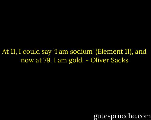 At 11, I could say ‘I am sodium’ (Element 11), and now at 79, I am gold. - Oliver Sacks