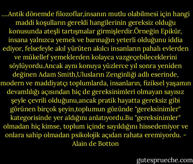 ....Antik dönemde filozoflar,insanın mutlu olabilmesi için hangi maddi koşulların gerekli hangilerinin gereksiz olduğu konusunda ateşli tartışmalar girmişlerdir.Örneğin Epikür, insana yalnızca yemek ve barınağın yeterli olduğunu iddia ediyor, felsefeyle akıl yürüten akılcı insanların pahalı evlerden ve mükellef yemeklerden kolayca vazgeçebileceklerini söylüyordu.Ancak aynı konuya yüzlerce yıl sonra yeniden değinen Adam Smith,Ulusların Zenginliği adlı eserinde, modern ve maddiyatçı toplumlarda, insanların, fiziksel yaşamın devamlılığı açısından hiç de gereksinimleri olmayan sayısız şeyle çevrili olduğunu,ancak pratik hayatta gereksiz gibi görünen birçok şeyin,toplumun gözünde "gereksinimler" kategorisinde yer aldığını anlatıyordu.Bu "gereksinimler" olmadan hiç kimse, toplum içinde sayıldığını hissedemiyor ve onlara sahip olmadan psikolojik açıdan rahata eremiyordu. - Alain de Botton