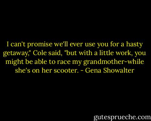 I can't promise we'll ever use you for a hasty getaway," Cole said, "but with a little work, you might be able to race my grandmother-while she's on her scooter. - Gena Showalter