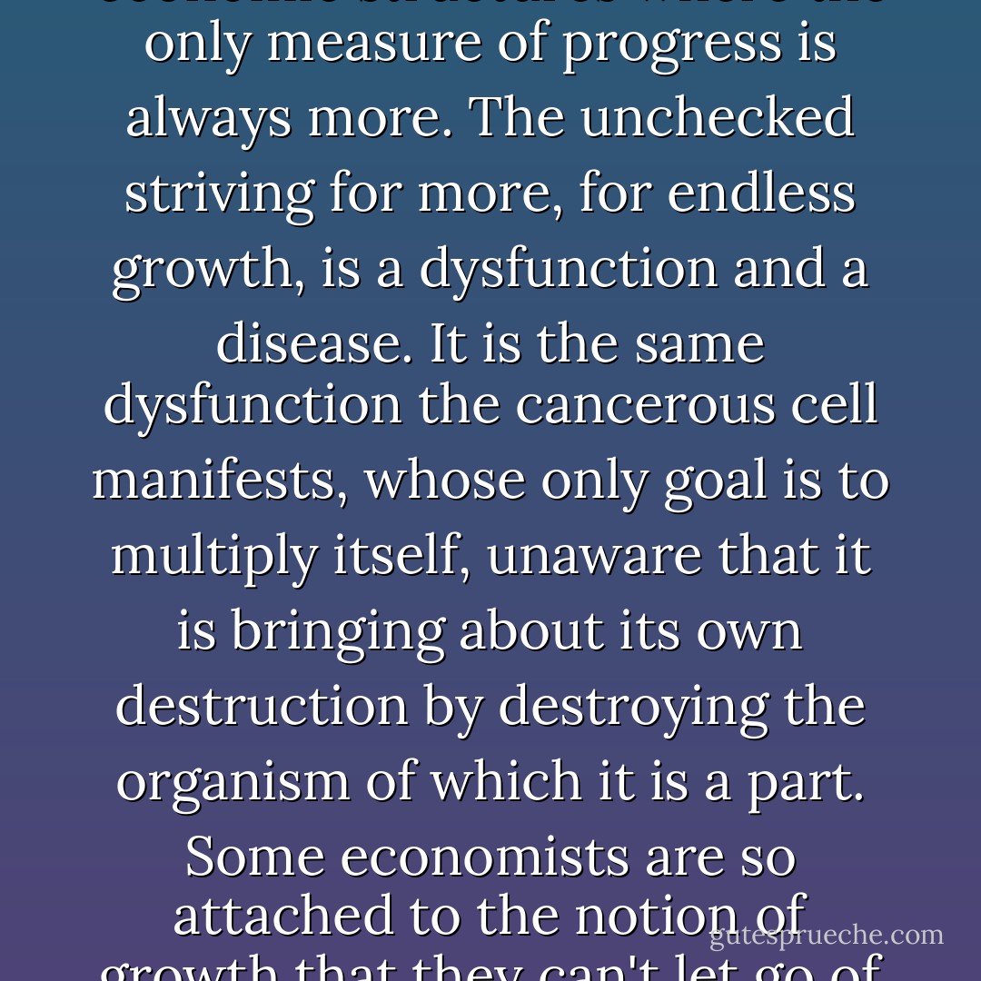 Ego-identification with things creates attachment to things, which in turn creates our consumer society and economic structures where the only measure of progress is always more. The unchecked striving for more, for endless growth, is a dysfunction and a disease. It is the same dysfunction the cancerous cell manifests, whose only goal is to multiply itself, unaware that it is bringing about its own destruction by destroying the organism of which it is a part. Some economists are so attached to the notion of growth that they can't let go of that word, so they refer to recession as a time of "negative growth". - Eckhart Tolle