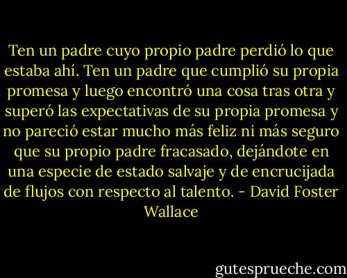 Ten un padre cuyo propio padre perdió lo que estaba ahí. Ten un padre que cumplió su propia promesa y luego encontró una cosa tras otra y superó las expectativas de su propia promesa y no pareció estar mucho más feliz ni más seguro que su propio padre fracasado, dejándote en una especie de estado salvaje y de encrucijada de flujos con respecto al talento. - David Foster Wallace