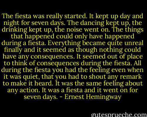The fiesta was really started. It kept up day and night for seven days. The dancing kept up, the drinking kept up, the noise went on. The things that happened could only have happened during a fiesta. Everything became quite unreal finally and it seemed as though nothing could have any consequences. It seemed out of place to think of consequences during the fiesta. All during the fiesta you had the feeling even when it was quiet, that you had to shout any remark to make it heard. It was the same feeling about any action. It was a fiesta and it went on for seven days. - Ernest Hemingway