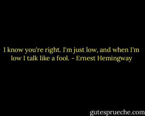 I know you're right. I'm just low, and when I'm low I talk like a fool. - Ernest Hemingway