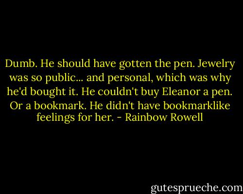 Dumb. He should have gotten the pen. Jewelry was so public... and personal, which was why he'd bought it. He couldn't buy Eleanor a pen. Or a bookmark. He didn't have bookmarklike feelings for her. - Rainbow Rowell