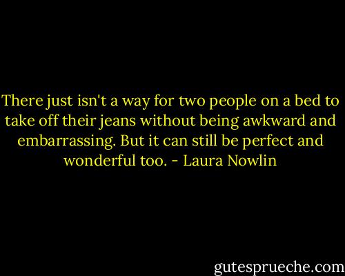 There just isn't a way for two people on a bed to take off their jeans without being awkward and embarrassing. But it can still be perfect and wonderful too. - Laura Nowlin