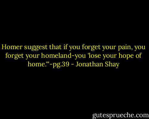 Homer suggest that if you forget your pain, you forget your homeland-you 'lose your hope of home.'"-pg.39 - Jonathan Shay