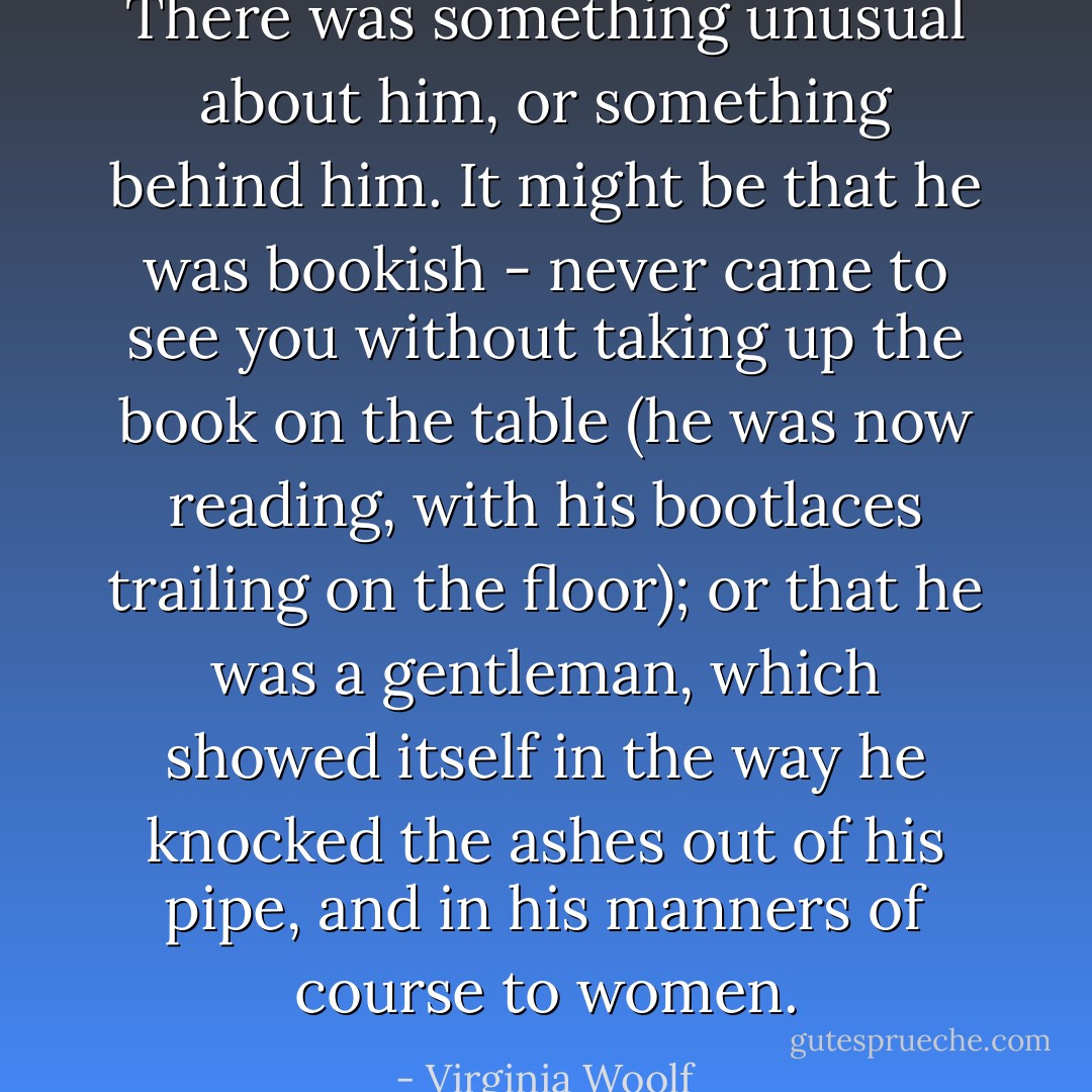 There was something unusual about him, or something behind him. It might be that he was bookish - never came to see you without taking up the book on the table (he was now reading, with his bootlaces trailing on the floor); or that he was a gentleman, which showed itself in the way he knocked the ashes out of his pipe, and in his manners of course to women. - Virginia Woolf