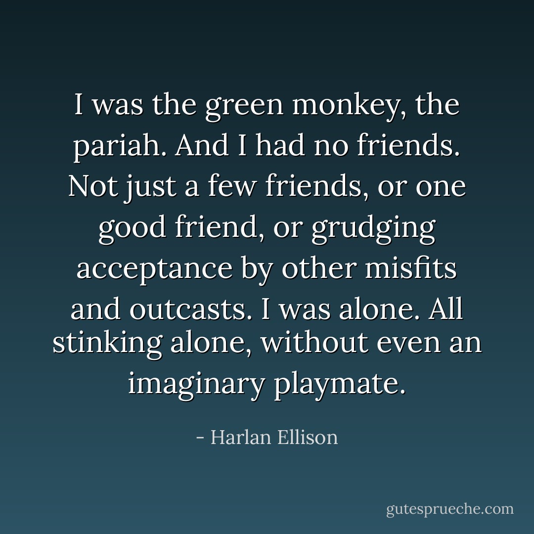 I was the green monkey, the pariah. And I had no friends. Not just a few friends, or one good friend, or grudging acceptance by other misfits and outcasts. I was alone. All stinking alone, without even an imaginary playmate. - Harlan Ellison