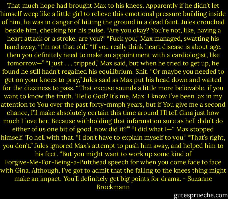 That much hope had brought Max to his knees.<br />Apparently if he didn’t let himself weep like a little girl to relieve this emotional pressure building inside of him, he was in danger of hitting the ground in a dead faint.<br />Jules crouched beside him, checking for his pulse. “Are you okay? You’re not, like, having a heart attack or a stroke, are you?”<br />“Fuck you,” Max managed, swatting his hand away. “I’m not that old.”<br />“If you really think heart disease is about age, then you definitely need to make an appointment with a cardiologist, like tomorrow—”<br />“I just . . . tripped,” Max said, but when he tried to get up, he found he still hadn’t regained his equilibrium. Shit.<br />“Or maybe you needed to get on your knees to pray,” Jules said as Max put his head down and waited for the dizziness to pass. “That excuse sounds a little more believable, if you want to know the truth. ‘Hello God? It’s me, Max. I know I’ve been lax in my attention to You over the past forty-mmph years, but if You give me a second chance, I’ll make absolutely certain this time around I’ll tell Gina just how much I love her. Because withholding that information sure as hell didn’t do either of us one bit of good, now did it?’”<br />“I did what I—“ Max stopped himself. To hell with that. “I don’t have to explain myself to you.”<br />“That’s right, you don’t.” Jules ignored Max’s attempt to push him away, and helped him to his feet. “But you might want to work up some kind of Forgive-Me-For-Being-a-Butthead speech for when you come face to face with Gina. Although, I’ve got to admit that the falling to the knees thing might make an impact. You’ll definitely get big points for drama. - Suzanne Brockmann