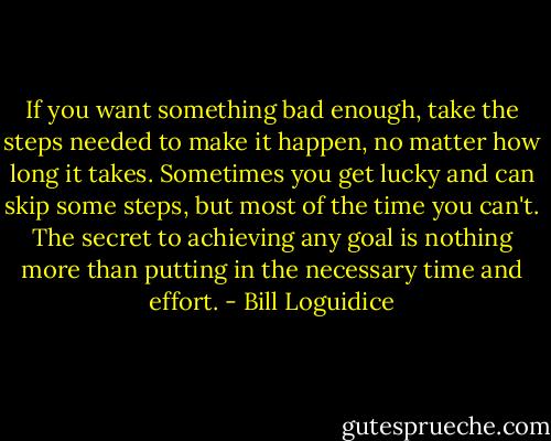 If you want something bad enough, take the steps needed to make it happen, no matter how long it takes. Sometimes you get lucky and can skip some steps, but most of the time you can't. The secret to achieving any goal is nothing more than putting in the necessary time and effort. - Bill Loguidice