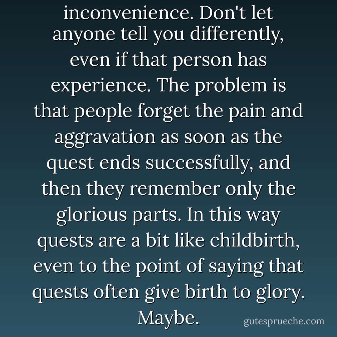 Quests are a huge inconvenience. Don't let anyone tell you differently, even if that person has experience. The problem is that people forget the pain and aggravation as soon as the quest ends successfully, and then they remember only the glorious parts. In this way quests are a bit like childbirth, even to the point of saying that quests often give birth to glory. Maybe. - Amy Neftzger