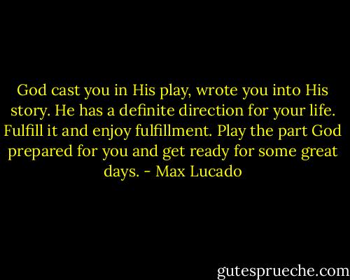 God cast you in His play, wrote you into His story. He has a definite direction for your life. Fulfill it and enjoy fulfillment. Play the part God prepared for you and get ready for some great days. - Max Lucado