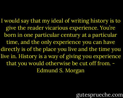 I would say that my ideal of writing history is to give the reader vicarious experience. You’re born in one particular century at a particular time, and the only experience you can have directly is of the place you live and the time you live in. History is a way of giving you experience that you would otherwise be cut off from. - Edmund S. Morgan